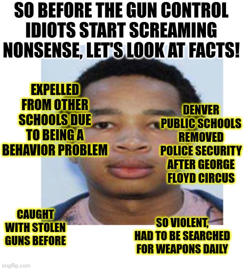 So now left-wing skools are pretending to be shocked when violent psychopaths behave violently? Liberals suck! |  SO BEFORE THE GUN CONTROL IDIOTS START SCREAMING NONSENSE, LET'S LOOK AT FACTS! EXPELLED FROM OTHER SCHOOLS DUE TO BEING A BEHAVIOR PROBLEM; DENVER PUBLIC SCHOOLS REMOVED POLICE SECURITY AFTER GEORGE FLOYD CIRCUS; CAUGHT WITH STOLEN GUNS BEFORE; SO VIOLENT, HAD TO BE SEARCHED FOR WEAPONS DAILY | image tagged in stupid liberals,violence,high school,insane,liberal hypocrisy,colorado | made w/ Imgflip meme maker