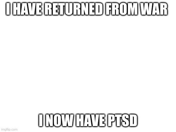 ..... | I HAVE RETURNED FROM WAR; I NOW HAVE PTSD | image tagged in ptsd | made w/ Imgflip meme maker