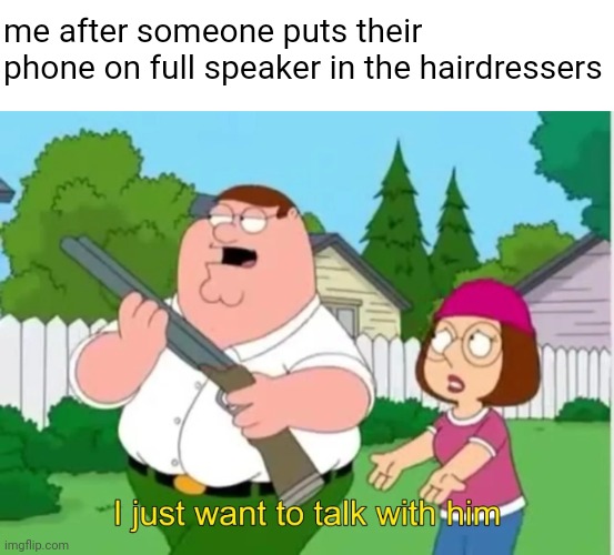 why do these people existttt | me after someone puts their phone on full speaker in the hairdressers | image tagged in i just want to talk with him,memes | made w/ Imgflip meme maker