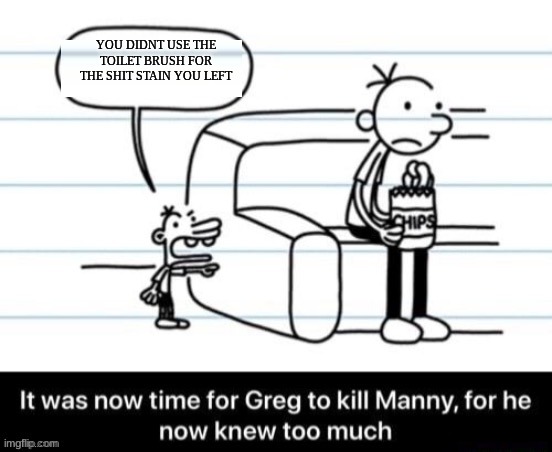 It was now time for Greg to kill manny, for he now knew too much | YOU DIDNT USE THE TOILET BRUSH FOR THE SHIT STAIN YOU LEFT | image tagged in it was now time for greg to kill manny for he now knew too much | made w/ Imgflip meme maker