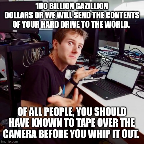 I don’t know | 100 BILLION GAZILLION DOLLARS OR WE WILL SEND THE CONTENTS OF YOUR HARD DRIVE TO THE WORLD. OF ALL PEOPLE, YOU SHOULD HAVE KNOWN TO TAPE OVER THE CAMERA BEFORE YOU WHIP IT OUT. | image tagged in i don t know | made w/ Imgflip meme maker