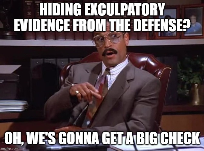 Jackie Childs, Seinfeld injury lawyer | HIDING EXCULPATORY EVIDENCE FROM THE DEFENSE? OH, WE'S GONNA GET A BIG CHECK | image tagged in jackie childs seinfeld injury lawyer | made w/ Imgflip meme maker