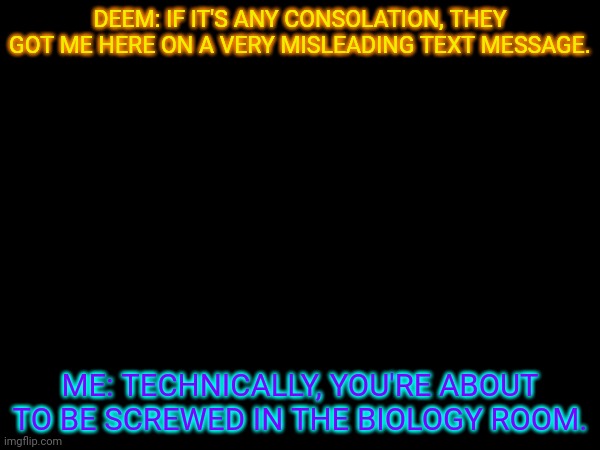 Screwed as in what context- also considering the fact I want to be a doctor or bio teacher- | DEEM: IF IT'S ANY CONSOLATION, THEY GOT ME HERE ON A VERY MISLEADING TEXT MESSAGE. ME: TECHNICALLY, YOU'RE ABOUT TO BE SCREWED IN THE BIOLOGY ROOM. | made w/ Imgflip meme maker