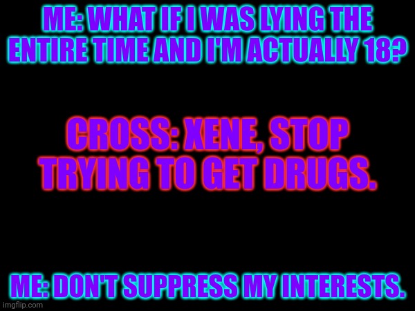 ME: WHAT IF I WAS LYING THE ENTIRE TIME AND I'M ACTUALLY 18? CROSS: XENE, STOP TRYING TO GET DRUGS. ME: DON'T SUPPRESS MY INTERESTS. | made w/ Imgflip meme maker