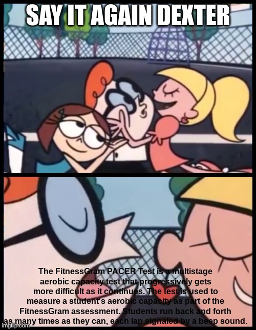 Say it Again, Dexter Meme | SAY IT AGAIN DEXTER; The FitnessGram PACER Test is a multistage aerobic capacity test that progressively gets more difficult as it continues. The test is used to measure a student's aerobic capacity as part of the FitnessGram assessment. Students run back and forth as many times as they can, each lap signaled by a beep sound. | image tagged in memes,say it again dexter | made w/ Imgflip meme maker