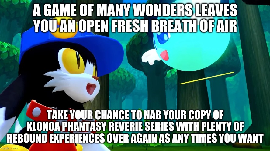 Take your claim & recommend to everyone in nation & of the world | A GAME OF MANY WONDERS LEAVES YOU AN OPEN FRESH BREATH OF AIR; TAKE YOUR CHANCE TO NAB YOUR COPY OF KLONOA PHANTASY REVERIE SERIES WITH PLENTY OF REBOUND EXPERIENCES OVER AGAIN AS ANY TIMES YOU WANT | image tagged in klonoa,namco,bandai-namco,namco-bandai,bamco,smashbroscontender | made w/ Imgflip meme maker
