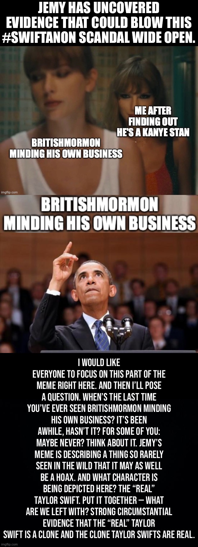 #Swiftanon takes a giant step forward toward becoming reality. | JEMY HAS UNCOVERED EVIDENCE THAT COULD BLOW THIS #SWIFTANON SCANDAL WIDE OPEN. I would like everyone to focus on this part of the meme right here. And then I’ll pose a question. When’s the last time you’ve ever seen BritishMormon minding his own business? It’s been awhile, hasn’t it? For some of you: maybe never? Think about it. Jemy’s meme is describing a thing so rarely seen in the wild that it may as well be a hoax. And what character is being depicted here? The “real” Taylor Swift. Put it together — what are we left with? Strong circumstantial evidence that the “real” Taylor Swift is a clone and the clone Taylor Swifts are real. | image tagged in swiftgate,taylor,swift,is,a,psy-op | made w/ Imgflip meme maker