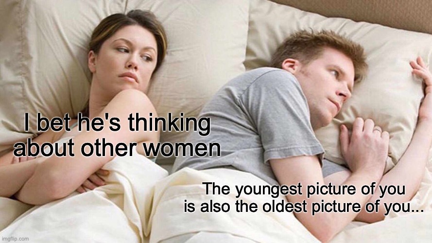 sorry if this is a repost, but I haven't seen it before so | I bet he's thinking about other women; The youngest picture of you is also the oldest picture of you... | image tagged in memes,i bet he's thinking about other women | made w/ Imgflip meme maker