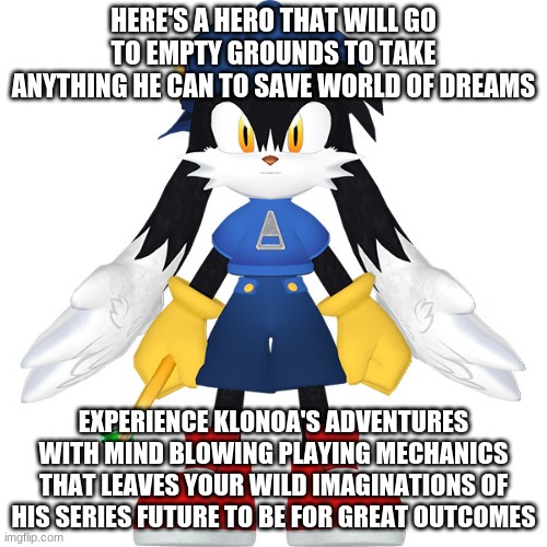 Care to have a video game in mind that you've never thought of playing before? | HERE'S A HERO THAT WILL GO TO EMPTY GROUNDS TO TAKE ANYTHING HE CAN TO SAVE WORLD OF DREAMS; EXPERIENCE KLONOA'S ADVENTURES WITH MIND BLOWING PLAYING MECHANICS THAT LEAVES YOUR WILD IMAGINATIONS OF HIS SERIES FUTURE TO BE FOR GREAT OUTCOMES | image tagged in klonoa,namco,bandai-namco,namco-bandai,bamco,smashbroscontender | made w/ Imgflip meme maker