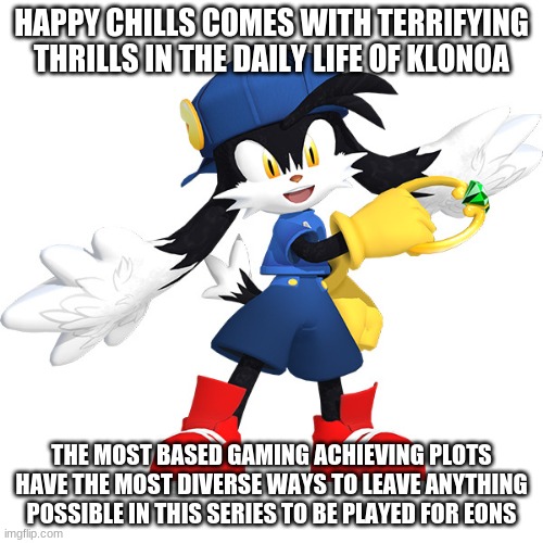 Where a game leaves you chances for anything that works inward & based feelings of amazement | HAPPY CHILLS COMES WITH TERRIFYING THRILLS IN THE DAILY LIFE OF KLONOA; THE MOST BASED GAMING ACHIEVING PLOTS HAVE THE MOST DIVERSE WAYS TO LEAVE ANYTHING POSSIBLE IN THIS SERIES TO BE PLAYED FOR EONS | image tagged in klonoa,namco,bandai-namco,namco-bandai,bamco,smashbroscontender | made w/ Imgflip meme maker