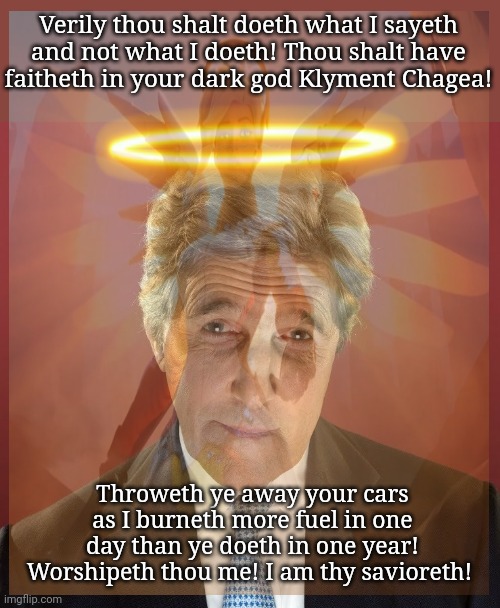 Have faith brethren. | Verily thou shalt doeth what I sayeth and not what I doeth! Thou shalt have faitheth in your dark god Klyment Chagea! Throweth ye away your  | image tagged in john kerry,globull warning,saint kerry,bow before your new god,science | made w/ Imgflip meme maker