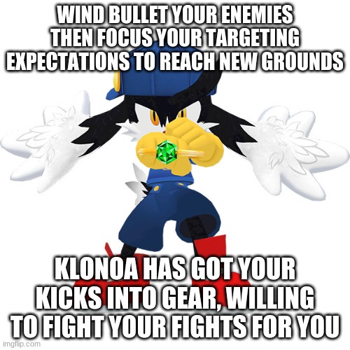 Klonoa is willing to help serve | WIND BULLET YOUR ENEMIES THEN FOCUS YOUR TARGETING EXPECTATIONS TO REACH NEW GROUNDS; KLONOA HAS GOT YOUR KICKS INTO GEAR, WILLING TO FIGHT YOUR FIGHTS FOR YOU | image tagged in klonoa,namco,bandai-namco,namco-bandai,bamco,smashbroscontender | made w/ Imgflip meme maker