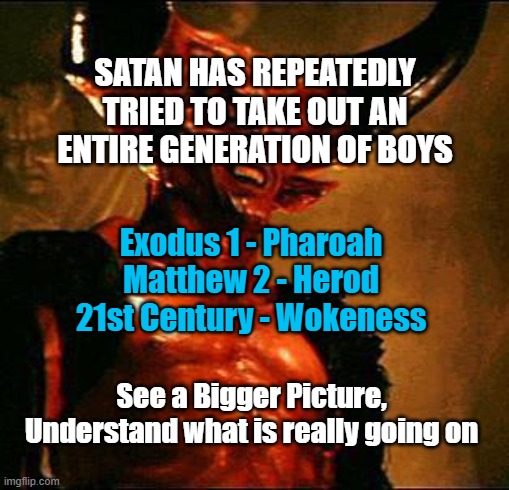 SATAN'S PLAYBOOK | SATAN HAS REPEATEDLY TRIED TO TAKE OUT AN ENTIRE GENERATION OF BOYS; Exodus 1 - Pharoah
Matthew 2 - Herod
21st Century - Wokeness; See a Bigger Picture, Understand what is really going on | image tagged in satan,woke,leftists,jesus christ,christian,democrats | made w/ Imgflip meme maker
