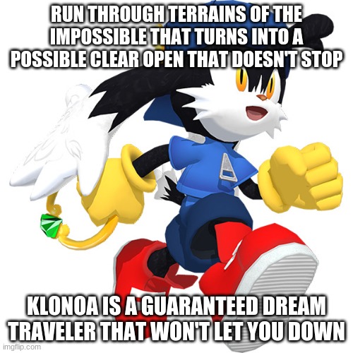 The stakes are highly anticipating depends how many of you will join Klonoa | RUN THROUGH TERRAINS OF THE IMPOSSIBLE THAT TURNS INTO A POSSIBLE CLEAR OPEN THAT DOESN'T STOP; KLONOA IS A GUARANTEED DREAM TRAVELER THAT WON'T LET YOU DOWN | image tagged in klonoa,namco,bandai-namco,namco-bandai,bamco,smashbroscontender | made w/ Imgflip meme maker