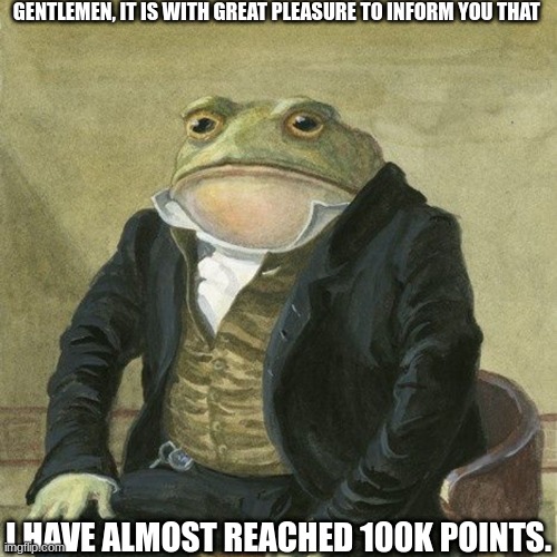 Thank you everyone, I only have 10 thousand points left!!! |  GENTLEMEN, IT IS WITH GREAT PLEASURE TO INFORM YOU THAT; I HAVE ALMOST REACHED 100K POINTS. | image tagged in gentlemen it is with great pleasure to inform you that,100k points,imgflip | made w/ Imgflip meme maker