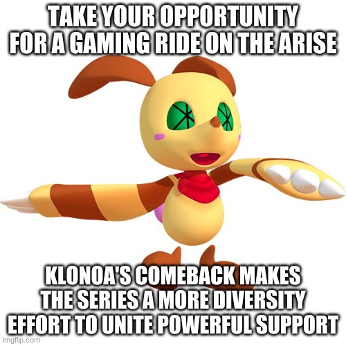 A video game series worth fighting for | TAKE YOUR OPPORTUNITY FOR A GAMING RIDE ON THE ARISE; KLONOA'S COMEBACK MAKES THE SERIES A MORE DIVERSITY EFFORT TO UNITE POWERFUL SUPPORT | image tagged in klonoa,namco,bandai-namco,namco-bandai,bamco,smashbroscontender | made w/ Imgflip meme maker