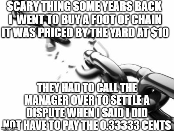 Broken Chains  | SCARY THING SOME YEARS BACK 
I  WENT TO BUY A FOOT OF CHAIN
IT WAS PRICED BY THE YARD AT $10 THEY HAD TO CALL THE MANAGER OVER TO SETTLE A D | image tagged in broken chains | made w/ Imgflip meme maker