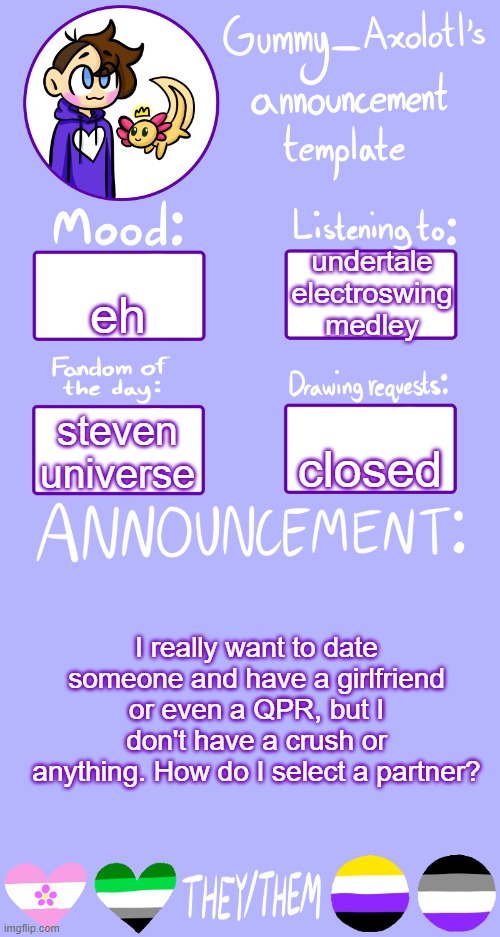 I just need hugs and kisses T-T | undertale electroswing medley; eh; closed; steven universe; I really want to date someone and have a girlfriend or even a QPR, but I don't have a crush or anything. How do I select a partner? | image tagged in gummy's announcement template 2 | made w/ Imgflip meme maker