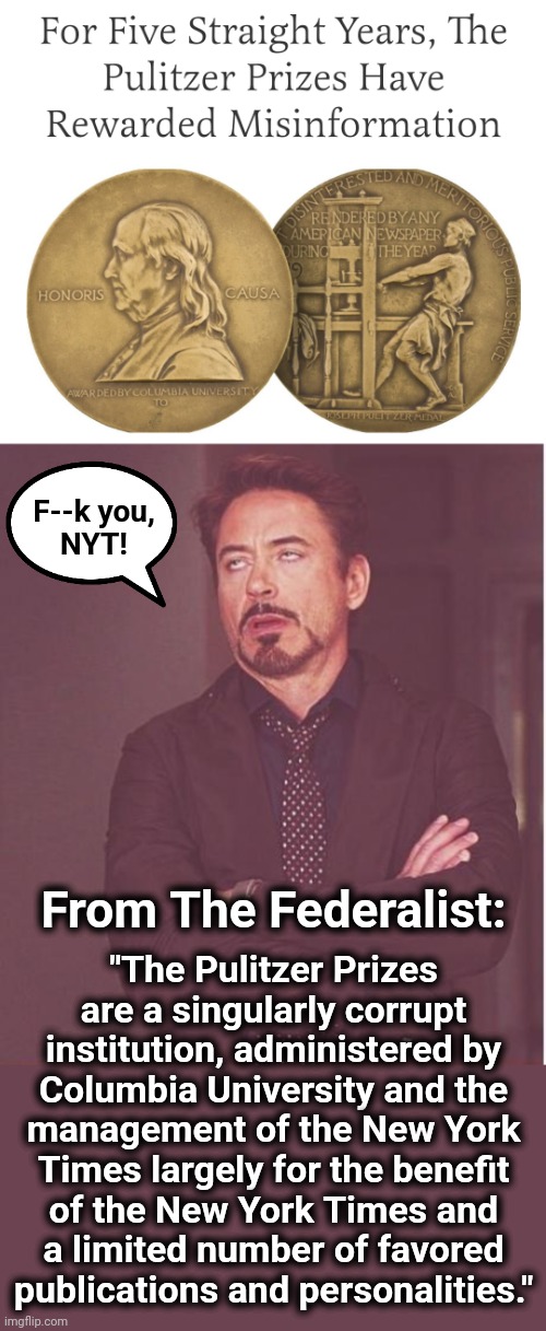 Prizes for propaganda | F--k you,
NYT! "The Pulitzer Prizes are a singularly corrupt institution, administered by
Columbia University and the
management of the New York
Times largely for the benefit
of the New York Times and
a limited number of favored
publications and personalities."; From The Federalist: | image tagged in memes,face you make robert downey jr,new york times,pulitzer prizes,propaganda,democrats | made w/ Imgflip meme maker