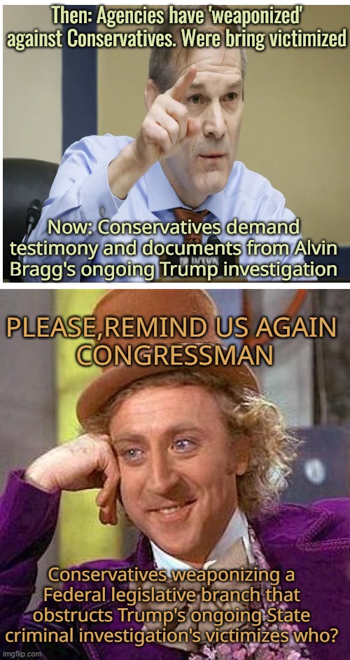 Such total BS |  Then: Agencies have 'weaponized' against Conservatives. Were bring victimized; Now: Conservatives demand testimony and documents from Alvin Bragg's ongoing Trump investigation; PLEASE,REMIND US AGAIN 
CONGRESSMAN; Conservatives weaponizing a Federal legislative branch that obstructs Trump's ongoing State criminal investigation's victimizes who? | image tagged in donald trump,maga,nyc,politics,conservatives | made w/ Imgflip meme maker