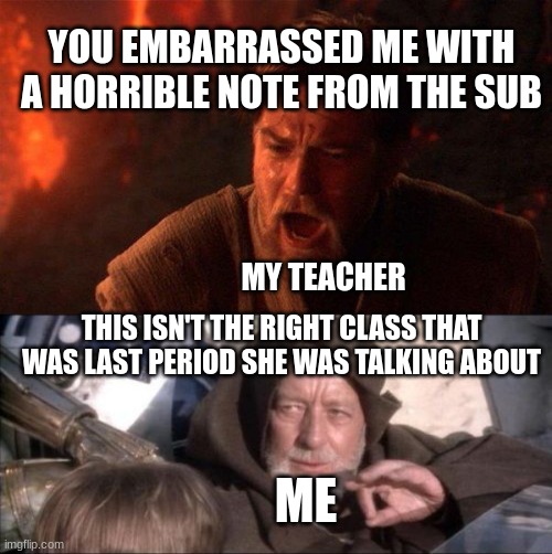 What I want to do | YOU EMBARRASSED ME WITH A HORRIBLE NOTE FROM THE SUB; MY TEACHER; THIS ISN'T THE RIGHT CLASS THAT WAS LAST PERIOD SHE WAS TALKING ABOUT; ME | image tagged in memes,you were the chosen one star wars,these aren't the droids you were looking for | made w/ Imgflip meme maker