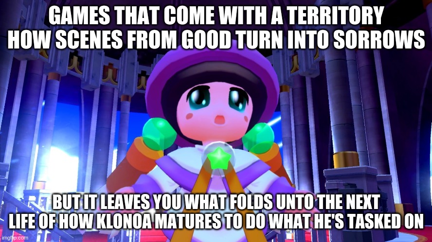 How Klonoa can get through emotionally into maturity after saving a dream world to another | GAMES THAT COME WITH A TERRITORY HOW SCENES FROM GOOD TURN INTO SORROWS; BUT IT LEAVES YOU WHAT FOLDS UNTO THE NEXT LIFE OF HOW KLONOA MATURES TO DO WHAT HE'S TASKED ON | image tagged in klonoa,namco,bandai-namco,namco-bandai,bamco,smashbroscontender | made w/ Imgflip meme maker