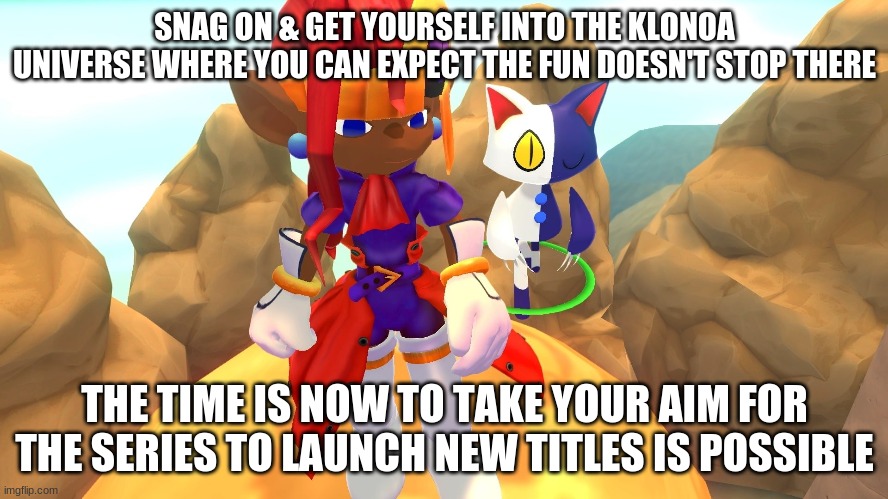 Ready for your take to purchase on a series you're willing to give a go? | SNAG ON & GET YOURSELF INTO THE KLONOA UNIVERSE WHERE YOU CAN EXPECT THE FUN DOESN'T STOP THERE; THE TIME IS NOW TO TAKE YOUR AIM FOR THE SERIES TO LAUNCH NEW TITLES IS POSSIBLE | image tagged in klonoa,namco,bandai-namco,namco-bandai,bamco,smashbroscontender | made w/ Imgflip meme maker