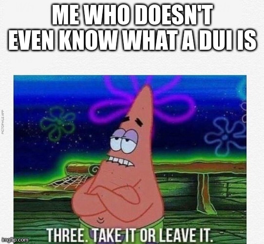 ME WHO DOESN'T EVEN KNOW WHAT A DUI IS | image tagged in 3 take it or leave it | made w/ Imgflip meme maker