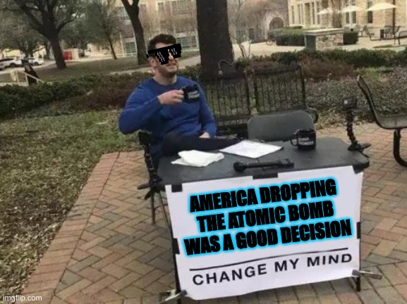 Change My Mind | AMERICA DROPPING THE ATOMIC BOMB WAS A GOOD DECISION | image tagged in memes,change my mind | made w/ Imgflip meme maker