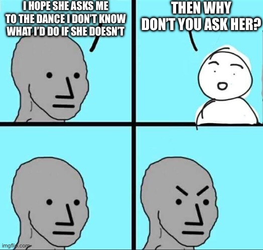 NPC Meme | I HOPE SHE ASKS ME TO THE DANCE I DON’T KNOW WHAT I’D DO IF SHE DOESN’T; THEN WHY DON’T YOU ASK HER? | image tagged in npc meme | made w/ Imgflip meme maker