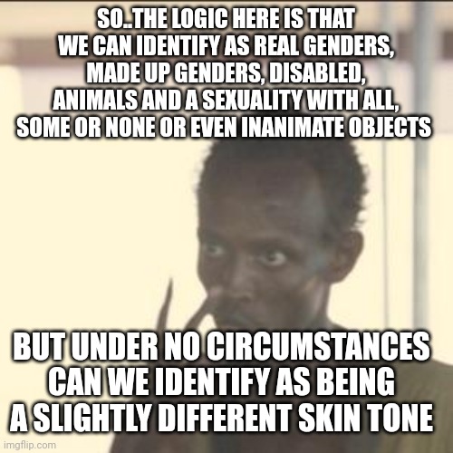 The smallest conceivable change is apparently crossing the line | SO..THE LOGIC HERE IS THAT WE CAN IDENTIFY AS REAL GENDERS, MADE UP GENDERS, DISABLED, ANIMALS AND A SEXUALITY WITH ALL, SOME OR NONE OR EVEN INANIMATE OBJECTS; BUT UNDER NO CIRCUMSTANCES CAN WE IDENTIFY AS BEING A SLIGHTLY DIFFERENT SKIN TONE | image tagged in memes,look at me | made w/ Imgflip meme maker