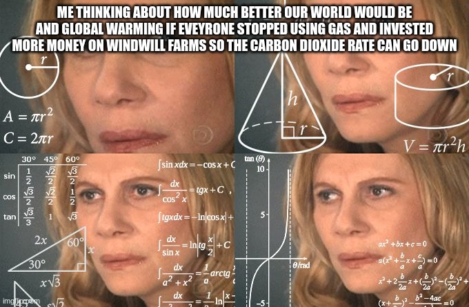 Calculating meme | ME THINKING ABOUT HOW MUCH BETTER OUR WORLD WOULD BE AND GLOBAL WARMING IF EVEYRONE STOPPED USING GAS AND INVESTED MORE MONEY ON WINDWILL FARMS SO THE CARBON DIOXIDE RATE CAN GO DOWN | image tagged in calculating meme | made w/ Imgflip meme maker