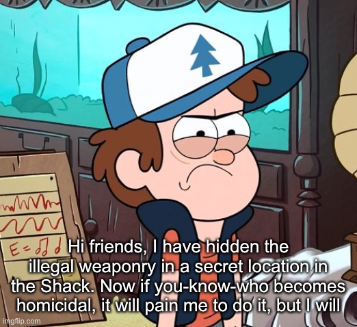 Angry Dipper | Hi friends, I have hidden the illegal weaponry in a secret location in the Shack. Now if you-know-who becomes homicidal, it will pain me to do it, but I will | image tagged in angry dipper | made w/ Imgflip meme maker