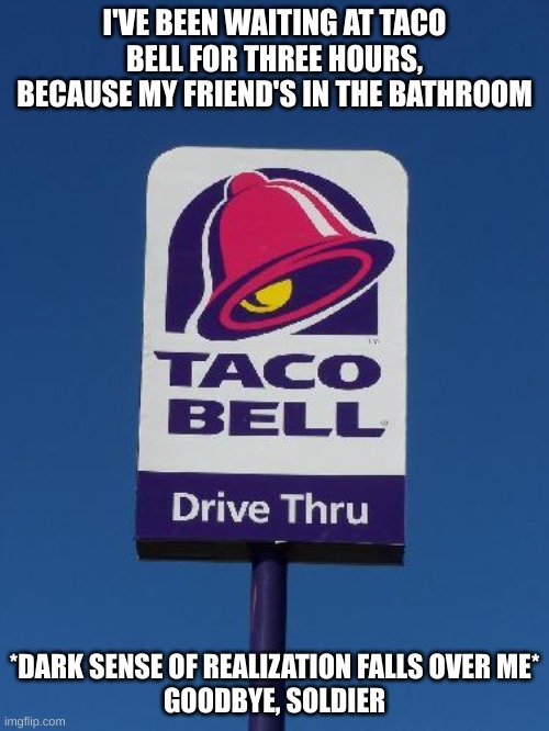 Goodbye, soldier | I'VE BEEN WAITING AT TACO BELL FOR THREE HOURS, BECAUSE MY FRIEND'S IN THE BATHROOM; *DARK SENSE OF REALIZATION FALLS OVER ME*






GOODBYE, SOLDIER | image tagged in taco bell sign,death,shit | made w/ Imgflip meme maker