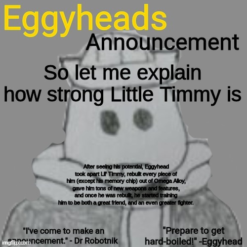 Eggy now does training sessions with Astra and Little Timmy together, so they can work on their teamwork skills with eachother | So let me explain how strong Little Timmy is; After seeing his potential, Eggyhead took apart Lil' Timmy, rebuilt every piece of him (except his memory chip) out of Omega Alloy, gave him tons of new weapons and features, and once he was rebuilt, he started training him to be both a great friend, and an even greater fighter. | image tagged in eggyheads announcement 2 0 | made w/ Imgflip meme maker