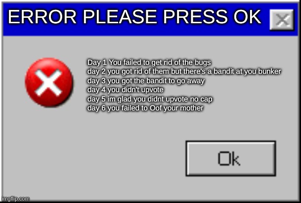 Please press OK | ERROR PLEASE PRESS OK; Day 1 You failed to get rid of the bugs 
day 2 you got rid of them but there's a bandit at you bunker
day 3 you got the bandit to go away
day 4 you didn't upvote
day 5 im glad you didnt upvote no cap
day 6 you failed to Oof your mother | image tagged in windows error message | made w/ Imgflip meme maker