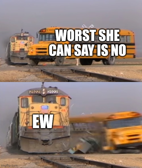 Dang | WORST SHE CAN SAY IS NO; EW | image tagged in a train hitting a school bus,truth hurts | made w/ Imgflip meme maker
