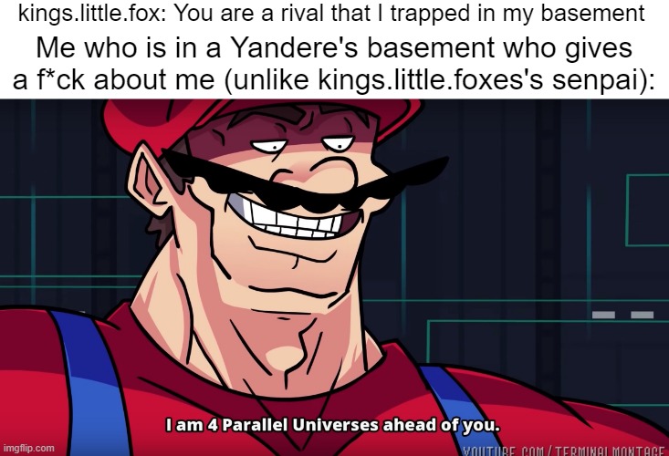SUCK THAT, KINGS! (KLF: I know what I can suck) | kings.little.fox: You are a rival that I trapped in my basement; Me who is in a Yandere's basement who gives a f*ck about me (unlike kings.little.foxes's senpai): | image tagged in blank white template,mario i am four parallel universes ahead of you | made w/ Imgflip meme maker