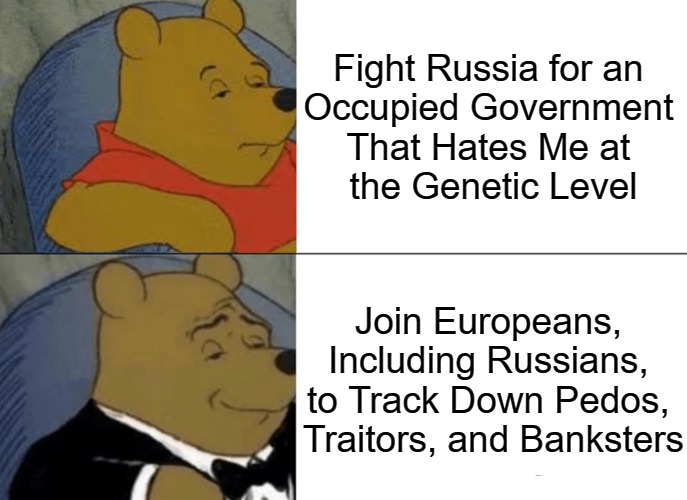My War's with International Gangsters | Fight Russia for an 
Occupied Government 
That Hates Me at 
the Genetic Level; Join Europeans, 

Including Russians, 

to Track Down Pedos, 

Traitors, and Banksters | image tagged in memes,tuxedo winnie the pooh,war in ukraine,banks,corporations,world occupied | made w/ Imgflip meme maker
