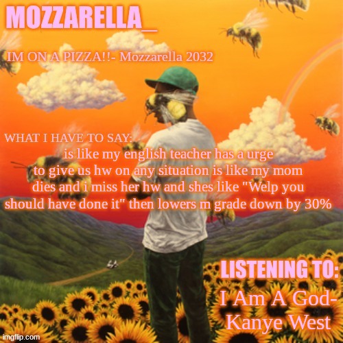 my* | is like my english teacher has a urge to give us hw on any situation is like my mom dies and i miss her hw and shes like "Welp you should have done it" then lowers m grade down by 30%; I Am A God- Kanye West | image tagged in flower boy | made w/ Imgflip meme maker