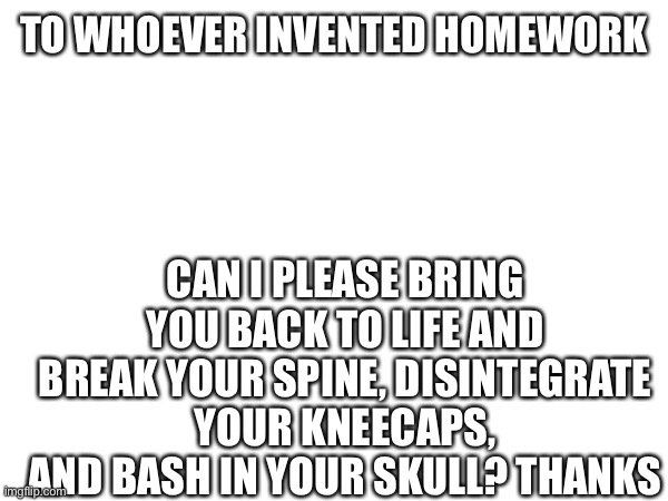 Homework sucks | TO WHOEVER INVENTED HOMEWORK; CAN I PLEASE BRING YOU BACK TO LIFE AND BREAK YOUR SPINE, DISINTEGRATE YOUR KNEECAPS, AND BASH IN YOUR SKULL? THANKS | image tagged in i hate you,not you,but,the person,who made homework | made w/ Imgflip meme maker