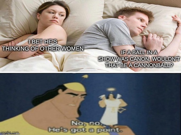 No, no he has a point | IF A BALL IN A SHOW WAS CANON, WOULDN'T THAT BE A CANNONBALL? I BET HE'S THINKING OF OTHER WOMEN | image tagged in kronk,no no he's got a point,i bet he's thinking about other women,tv shows | made w/ Imgflip meme maker