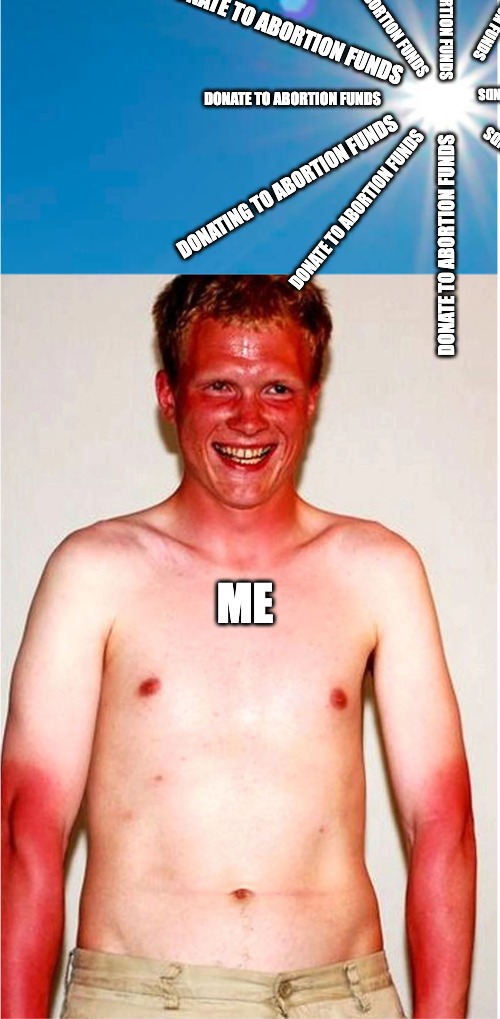 Sun & Sunburn | DONATE TO ABORTION FUNDS; DONATE TO ABORTION FUNDS; DONATE TO ABORTION FUNDS; DONATE TO ABORTION FUNDS; DONATE TO ABORTION FUNDS; DONATE TO ABORTION FUNDS; DONATE TO ABORTION FUNDS; DONATING TO ABORTION FUNDS; DONATE TO ABORTION FUNDS; DONATE TO ABORTION FUNDS; ME | image tagged in sun sunburn | made w/ Imgflip meme maker