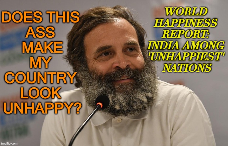 World Happiness Report: India among ‘unhappiest’ nations | WORLD 
HAPPINESS 
REPORT: 
INDIA AMONG 
'UNHAPPIEST' 
NATIONS; DOES THIS 
ASS 
MAKE
MY 
COUNTRY 
LOOK 
UNHAPPY? | image tagged in rahul gandhi | made w/ Imgflip meme maker