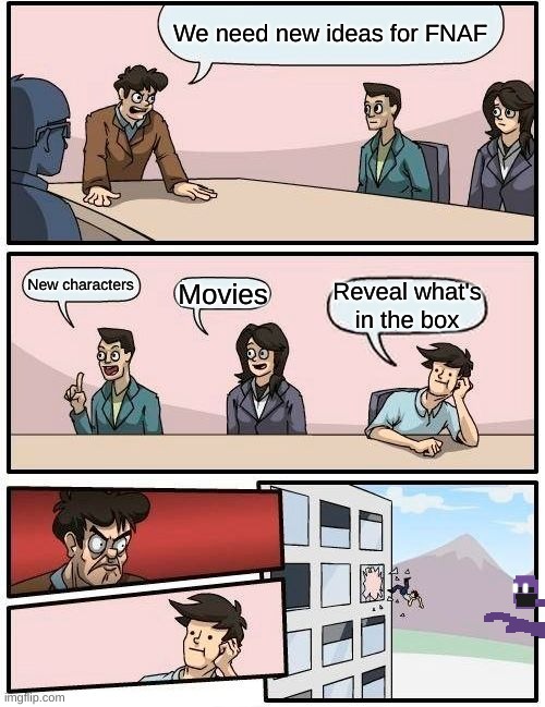 Boardroom Meeting Suggestion Meme | We need new ideas for FNAF; New characters; Movies; Reveal what's in the box | image tagged in memes,boardroom meeting suggestion | made w/ Imgflip meme maker