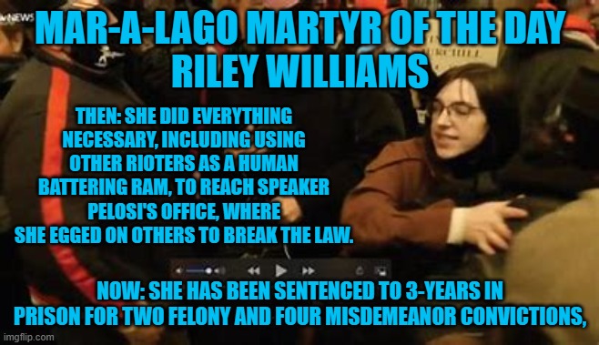 She just "wanted to be someone."  Now she can be someone in prison. | MAR-A-LAGO MARTYR OF THE DAY
RILEY WILLIAMS; THEN: SHE DID EVERYTHING NECESSARY, INCLUDING USING OTHER RIOTERS AS A HUMAN BATTERING RAM, TO REACH SPEAKER PELOSI'S OFFICE, WHERE SHE EGGED ON OTHERS TO BREAK THE LAW. NOW: SHE HAS BEEN SENTENCED TO 3-YEARS IN PRISON FOR TWO FELONY AND FOUR MISDEMEANOR CONVICTIONS, | image tagged in politics | made w/ Imgflip meme maker