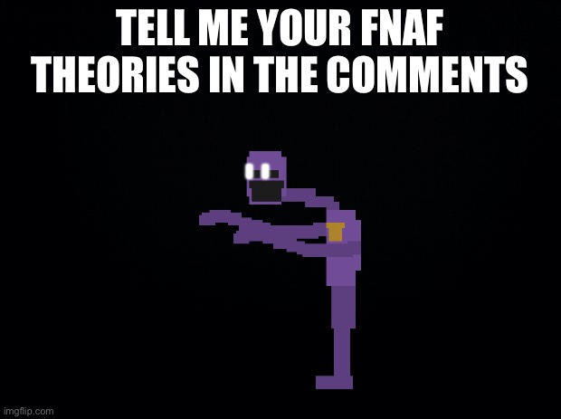 Taeeateateatae | TELL ME YOUR FNAF THEORIES IN THE COMMENTS | image tagged in black background | made w/ Imgflip meme maker