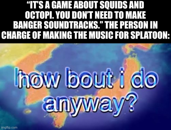 I think I will | “IT’S A GAME ABOUT SQUIDS AND OCTOPI. YOU DON’T NEED TO MAKE BANGER SOUNDTRACKS.” THE PERSON IN CHARGE OF MAKING THE MUSIC FOR SPLATOON: | image tagged in how bout i do anyway,memes,splatoon | made w/ Imgflip meme maker