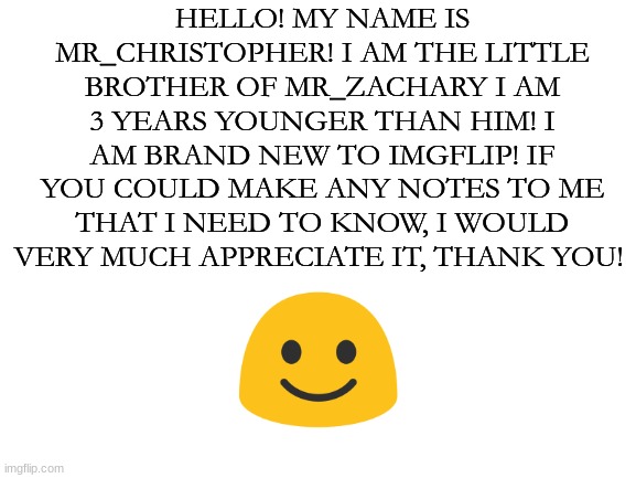 Blank White Template | HELLO! MY NAME IS MR_CHRISTOPHER! I AM THE LITTLE BROTHER OF MR_ZACHARY I AM 3 YEARS YOUNGER THAN HIM! I AM BRAND NEW TO IMGFLIP! IF YOU COULD MAKE ANY NOTES TO ME THAT I NEED TO KNOW, I WOULD VERY MUCH APPRECIATE IT, THANK YOU! | image tagged in blank white template,hello there,imgflip | made w/ Imgflip meme maker