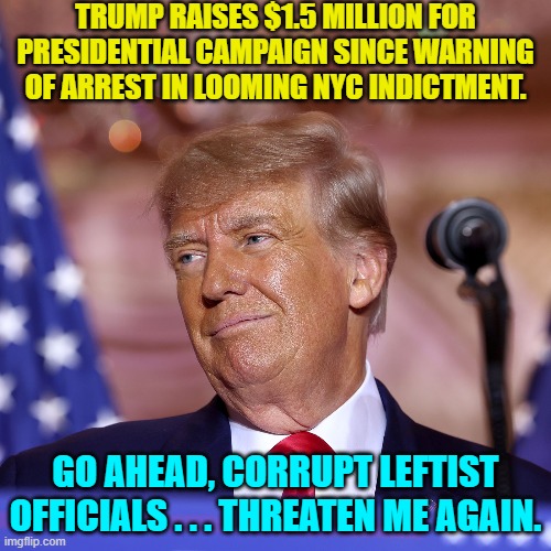 Get ready to RUMBLE in 2024. | TRUMP RAISES $1.5 MILLION FOR PRESIDENTIAL CAMPAIGN SINCE WARNING OF ARREST IN LOOMING NYC INDICTMENT. GO AHEAD, CORRUPT LEFTIST OFFICIALS . . . THREATEN ME AGAIN. | image tagged in truth | made w/ Imgflip meme maker